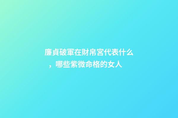 廉貞破軍在財帛宮代表什么，哪些紫微命格的女人